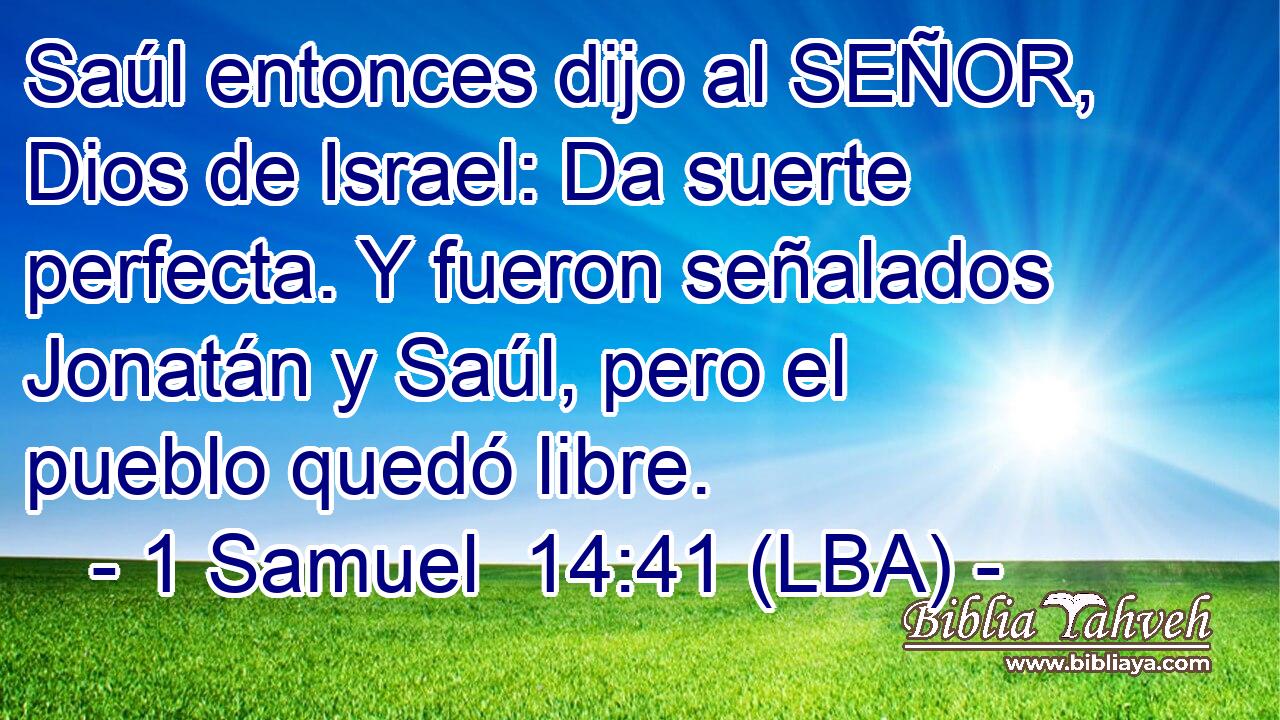 Saúl entonces dijo al SEÑOR, Dios de Israel: Da suerte perfecta. Y fueron señalados Jonatán y Saúl, pero el pueblo quedó libre.