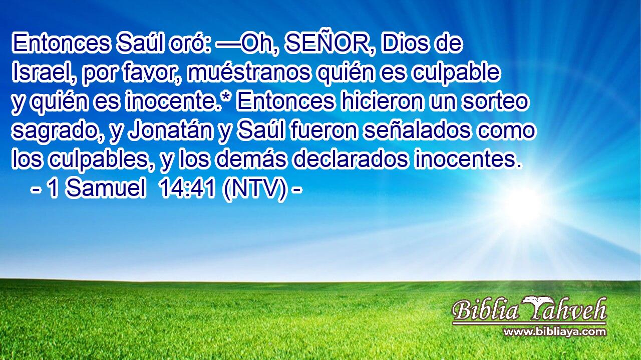 Entonces Saúl oró: —Oh, SEÑOR, Dios de Israel, por favor, muéstranos quién es culpable y quién es inocente.* Entonces hicieron un sorteo sagrado, y Jonatán y Saúl fueron señalados como los culpables, y los demás declarados inocentes.