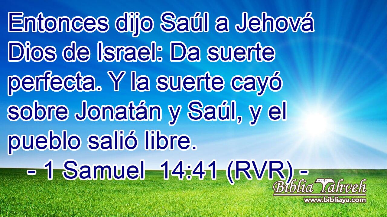 Entonces dijo Saúl a Jehová Dios de Israel: Da suerte perfecta. Y la suerte cayó sobre Jonatán y Saúl, y el pueblo salió libre.