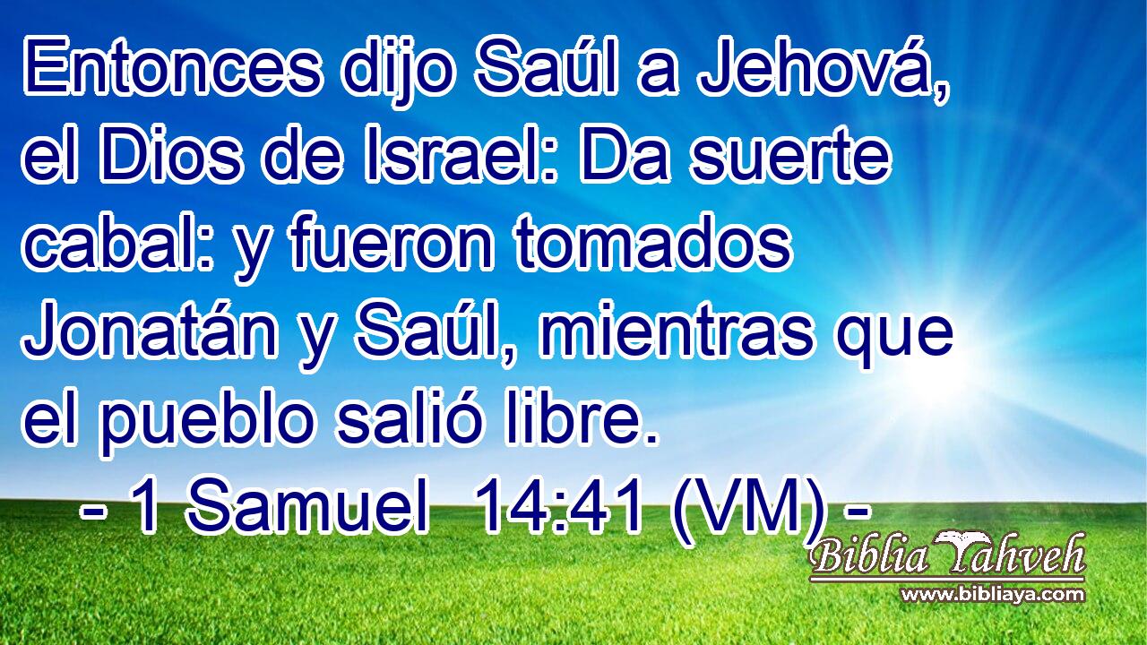  Entonces dijo Saúl a Jehová, el Dios de Israel: Da suerte cabal: y fueron tomados Jonatán y Saúl, mientras que el pueblo salió libre. 