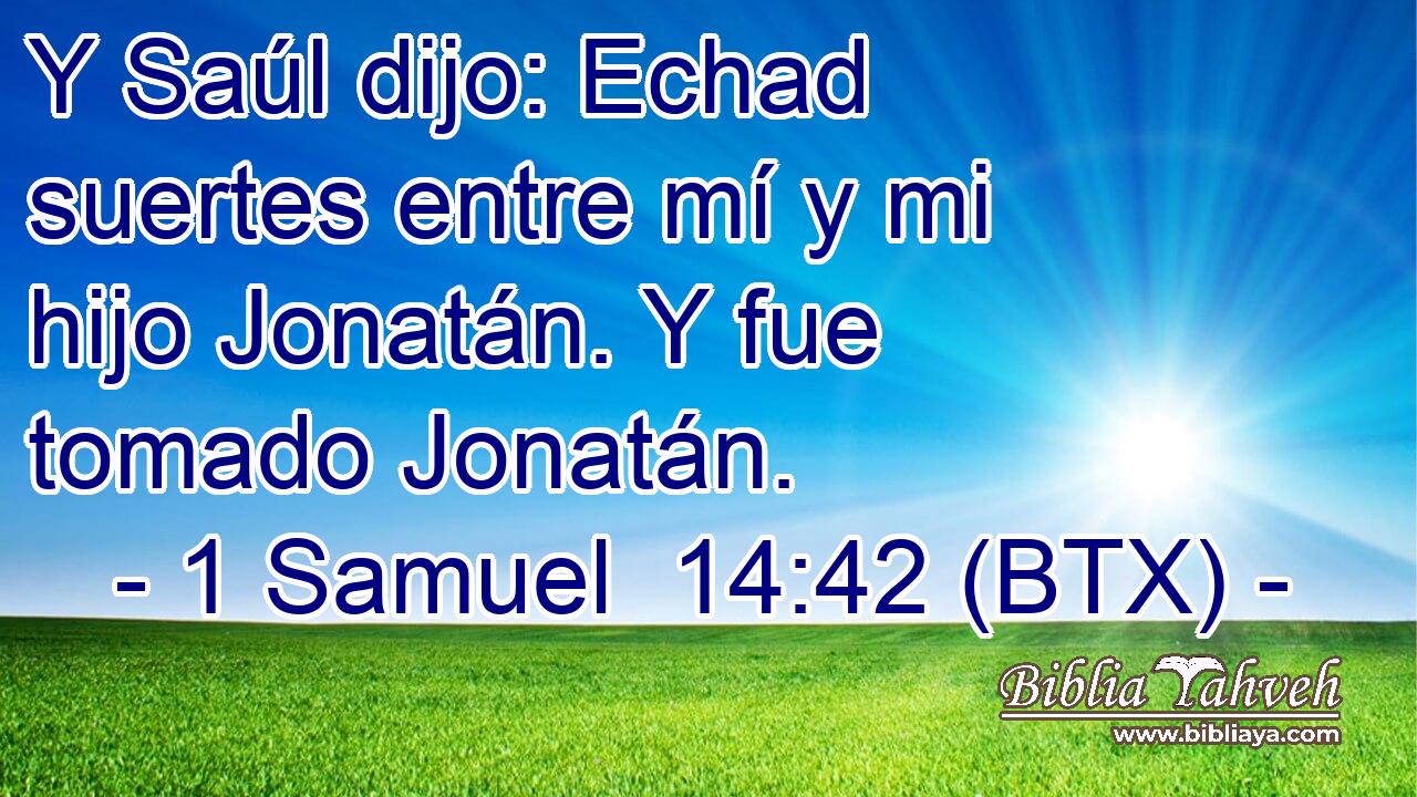 Y Saúl dijo: Echad suertes entre mí y mi hijo Jonatán. Y fue tomado Jonatán.