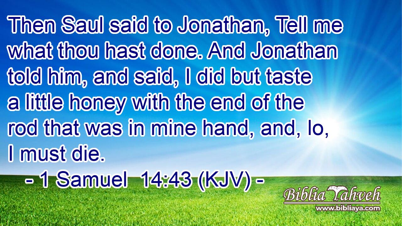 Then Saul said to Jonathan, Tell me what thou hast done. And Jonathan told him, and said, I did but taste a little honey with the end of the rod that was in mine hand, and, lo, I must die.