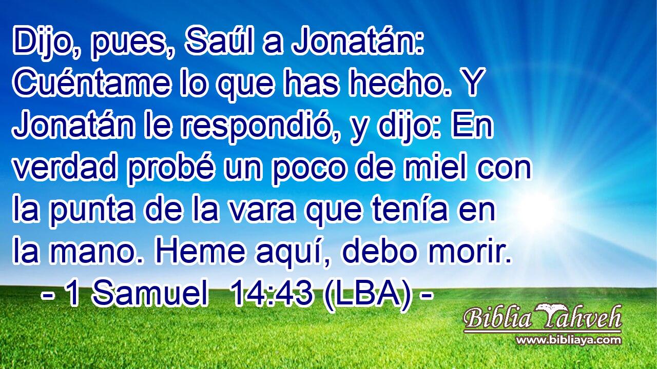 Dijo, pues, Saúl a Jonatán: Cuéntame lo que has hecho. Y Jonatán le respondió, y dijo: En verdad probé un poco de miel con la punta de la vara que tenía en la mano. Heme aquí, debo morir.