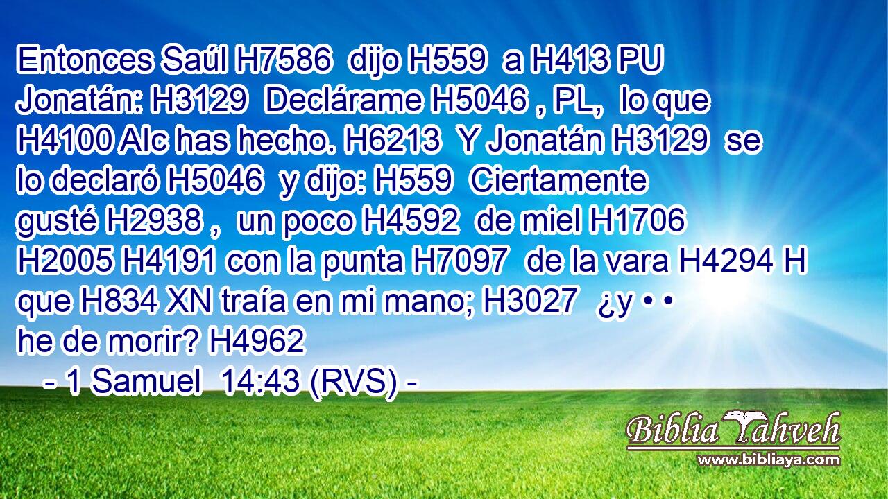 Entonces Saúl H7586  dijo H559  a H413 PU Jonatán: H3129  Declárame H5046 , PL,  lo que H4100 AIc has hecho. H6213  Y Jonatán H3129  se lo declaró H5046  y dijo: H559  Ciertamente gusté H2938 ,  un poco H4592  de miel H1706  H2005 H4191 con la punta H7097  de la vara H4294 H que H834 XN traía en mi mano; H3027  ¿y • • he de morir? H4962  