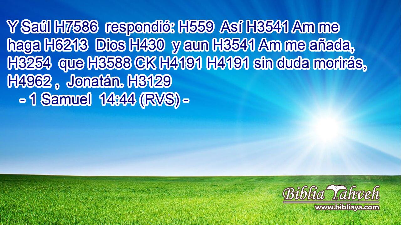 Y Saúl H7586  respondió: H559  Así H3541 Am me haga H6213  Dios H430  y aun H3541 Am me añada, H3254  que H3588 CK H4191 H4191 sin duda morirás, H4962 ,  Jonatán. H3129  