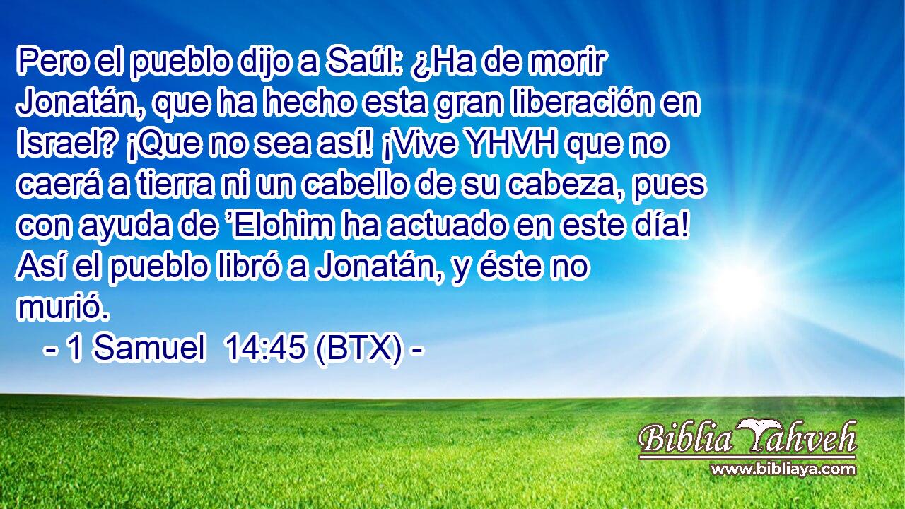 Pero el pueblo dijo a Saúl: ¿Ha de morir Jonatán, que ha hecho esta gran liberación en Israel? ¡Que no sea así! ¡Vive YHVH que no caerá a tierra ni un cabello de su cabeza, pues con ayuda de ’Elohim ha actuado en este día! Así el pueblo libró a Jonatán, y éste no murió.