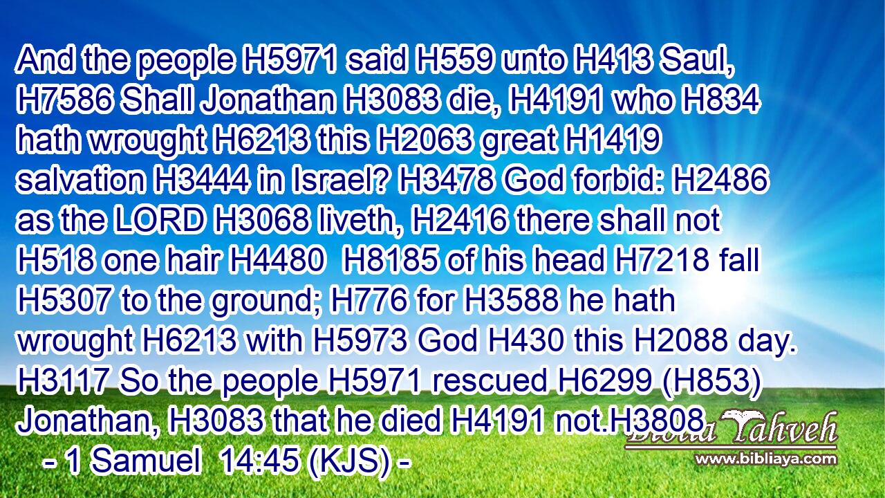And the people H5971 said H559 unto H413 Saul, H7586 Shall Jonathan H3083 die, H4191 who H834 hath wrought H6213 this H2063 great H1419 salvation H3444 in Israel? H3478 God forbid: H2486 as the LORD H3068 liveth, H2416 there shall not H518 one hair H4480  H8185 of his head H7218 fall H5307 to the ground; H776 for H3588 he hath wrought H6213 with H5973 God H430 this H2088 day. H3117 So the people H5971 rescued H6299 (H853) Jonathan, H3083 that he died H4191 not.H3808