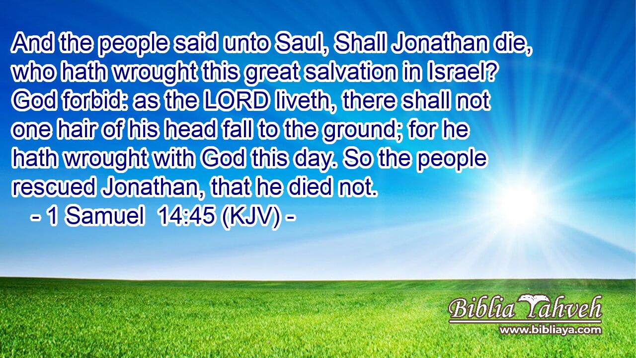 And the people said unto Saul, Shall Jonathan die, who hath wrought this great salvation in Israel? God forbid: as the LORD liveth, there shall not one hair of his head fall to the ground; for he hath wrought with God this day. So the people rescued Jonathan, that he died not.