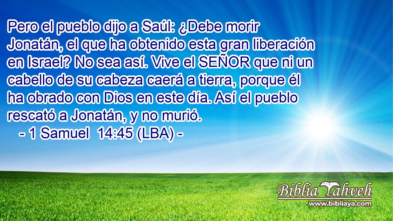 Pero el pueblo dijo a Saúl: ¿Debe morir Jonatán, el que ha obtenido esta gran liberación en Israel? No sea así. Vive el SEÑOR que ni un cabello de su cabeza caerá a tierra, porque él ha obrado con Dios en este día. Así el pueblo rescató a Jonatán, y no murió.