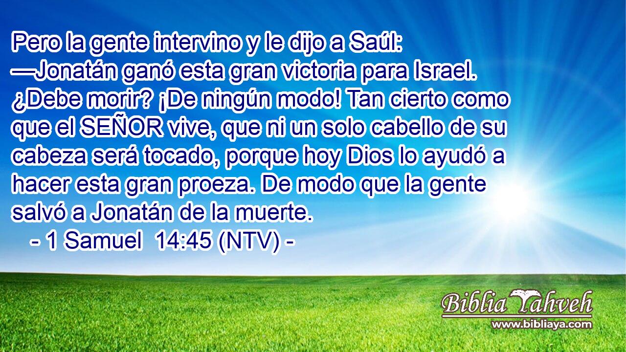 Pero la gente intervino y le dijo a Saúl: —Jonatán ganó esta gran victoria para Israel. ¿Debe morir? ¡De ningún modo! Tan cierto como que el SEÑOR vive, que ni un solo cabello de su cabeza será tocado, porque hoy Dios lo ayudó a hacer esta gran proeza. De modo que la gente salvó a Jonatán de la muerte.