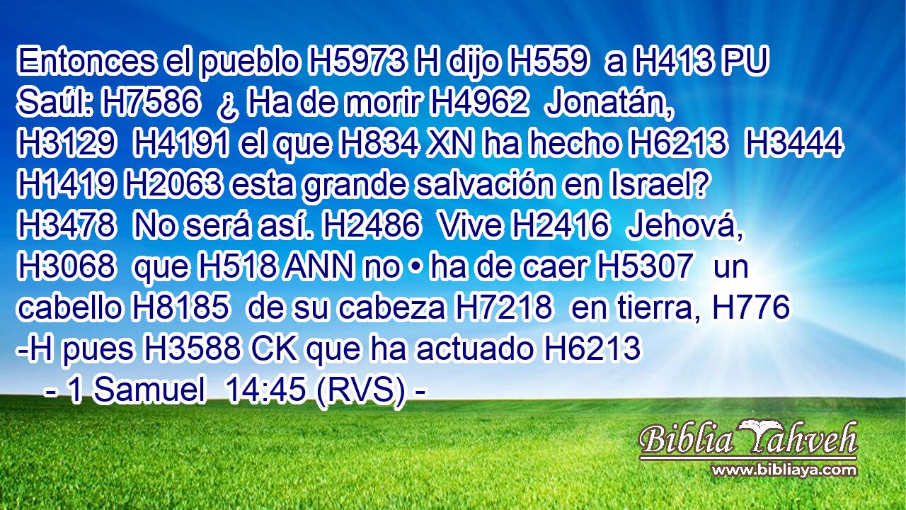 Entonces el pueblo H5973 H dijo H559  a H413 PU Saúl: H7586  ¿ Ha de morir H4962  Jonatán, H3129  H4191 el que H834 XN ha hecho H6213  H3444 H1419 H2063 esta grande salvación en Israel? H3478  No será así. H2486  Vive H2416  Jehová, H3068  que H518 ANN no • ha de caer H5307  un cabello H8185  de su cabeza H7218  en tierra, H776 -H pues H3588 CK que ha actuado H6213  