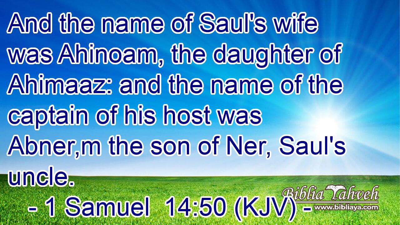 And the name of Saul's wife was Ahinoam, the daughter of Ahimaaz: and the name of the captain of his host was Abner,m the son of Ner, Saul's uncle.