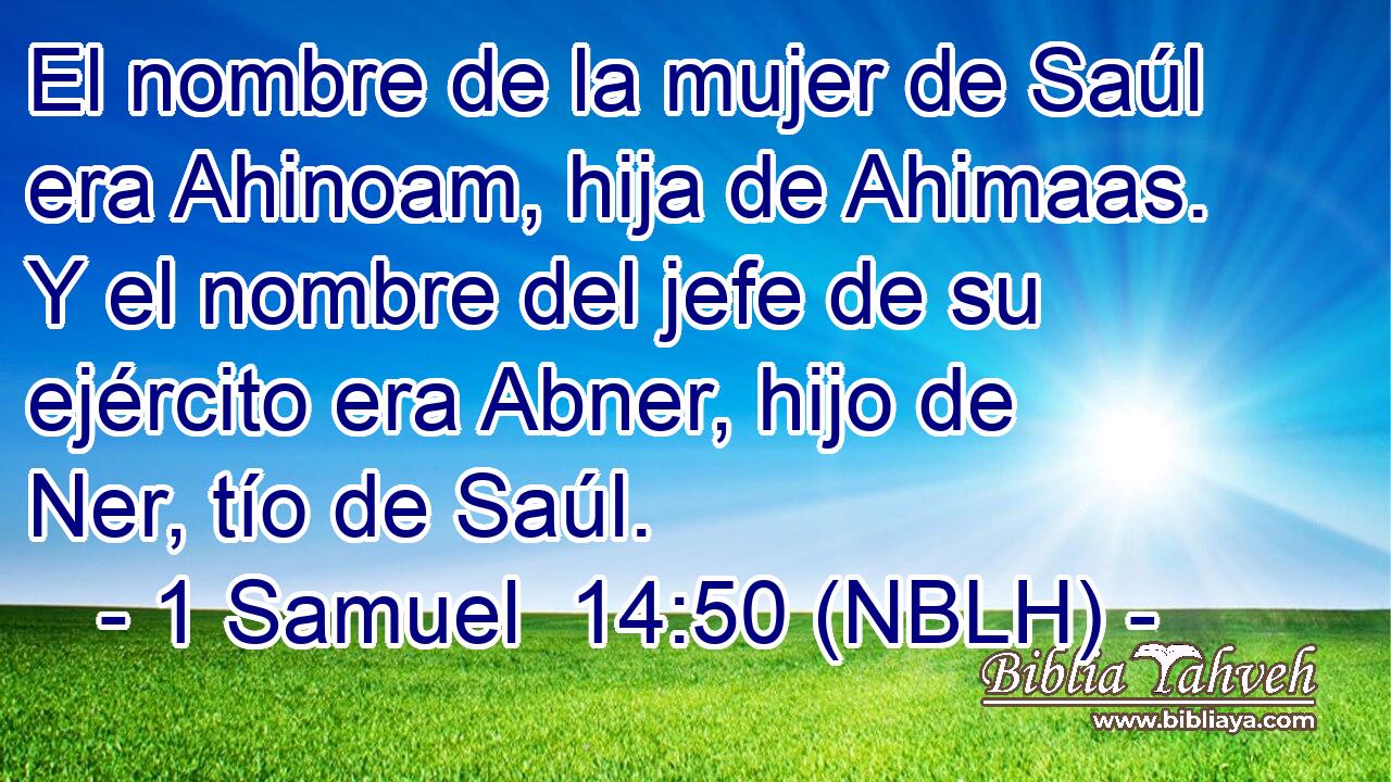  El nombre de la mujer de Saúl era Ahinoam, hija de Ahimaas. Y el nombre del jefe de su ejército era Abner, hijo de Ner, tío de Saúl. 