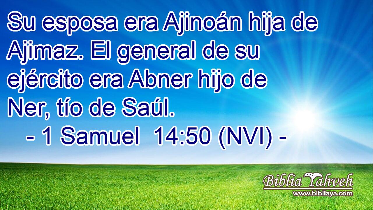  Su esposa era Ajinoán hija de Ajimaz. El general de su ejército era Abner hijo de Ner, tío de Saúl. 