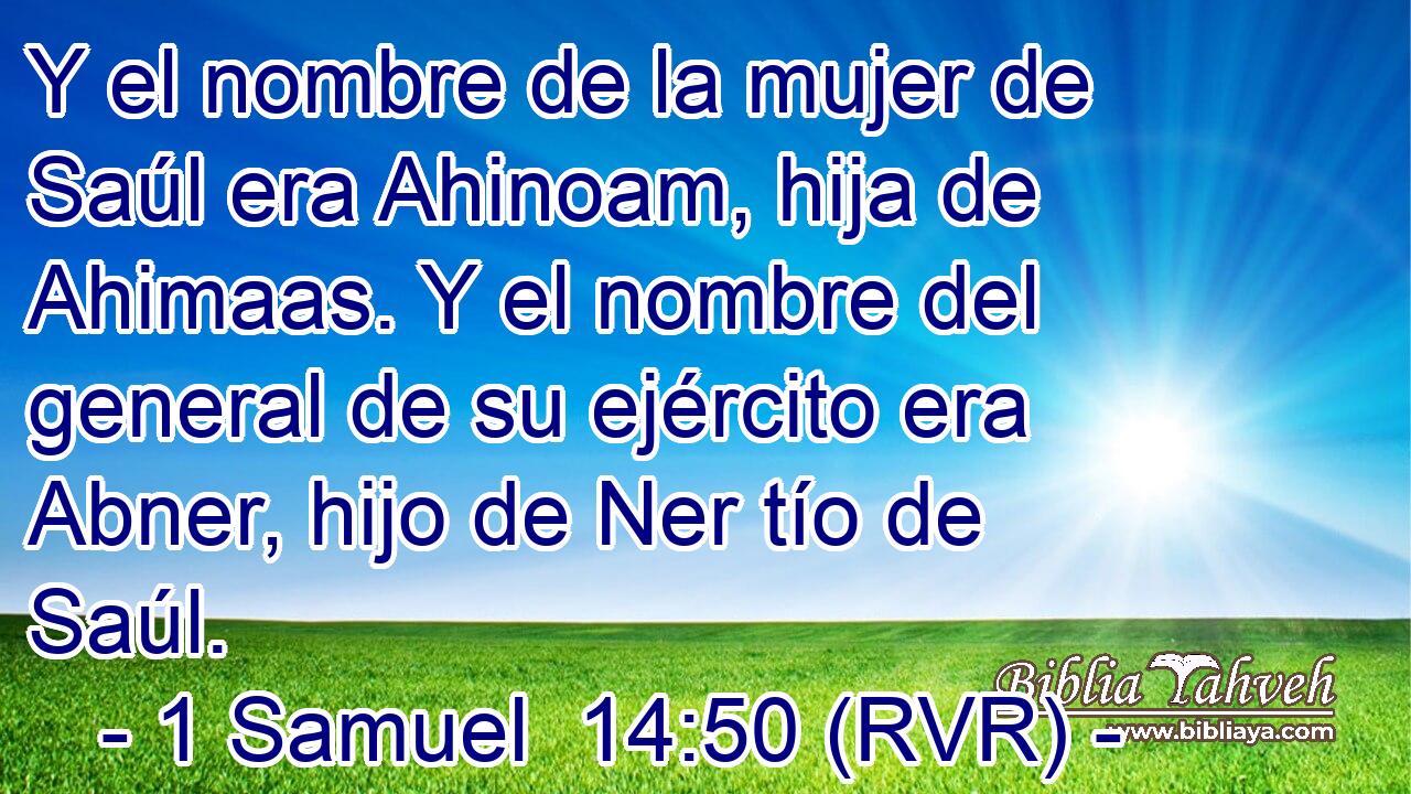 Y el nombre de la mujer de Saúl era Ahinoam, hija de Ahimaas. Y el nombre del general de su ejército era Abner, hijo de Ner tío de Saúl.