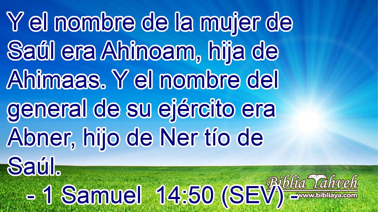 Y el nombre de la mujer de Saúl era Ahinoam, hija de Ahimaas. Y el nombre del general de su ejército era Abner, hijo de Ner tío de Saúl.