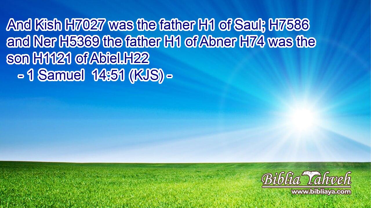 And Kish H7027 was the father H1 of Saul; H7586 and Ner H5369 the father H1 of Abner H74 was the son H1121 of Abiel.H22
