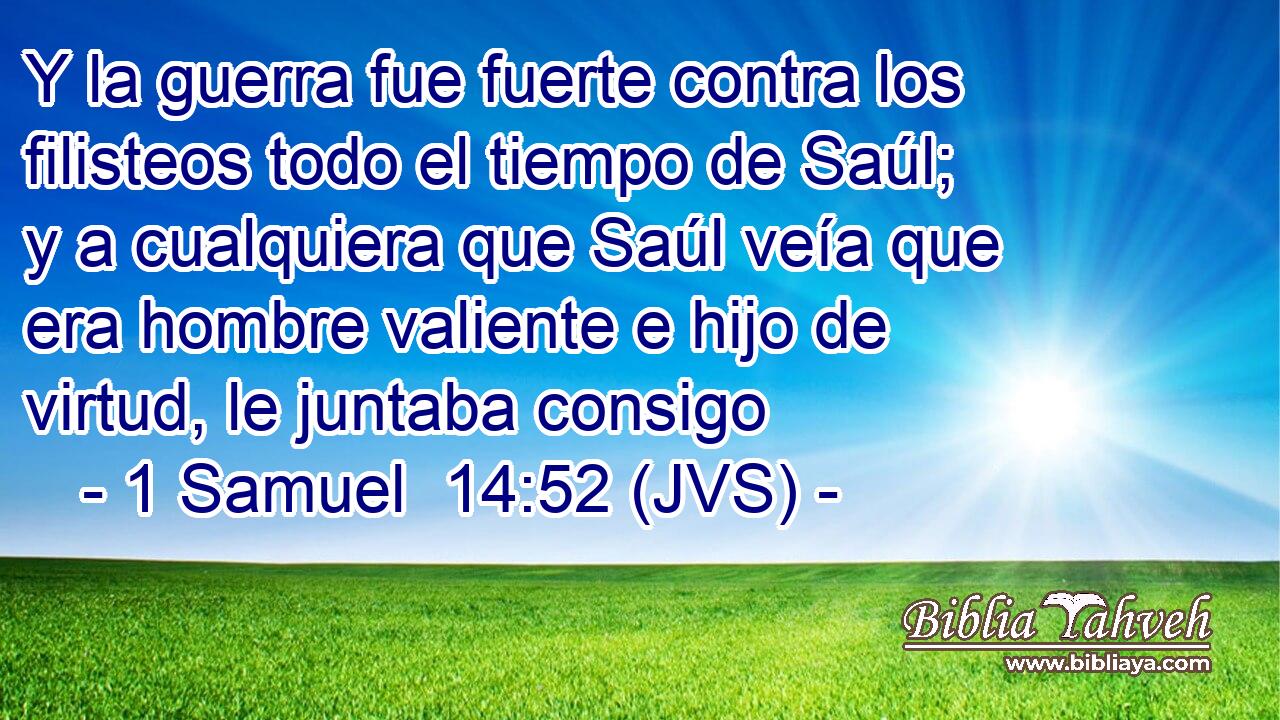 Y la guerra fue fuerte contra los filisteos todo el tiempo de Saúl; y a cualquiera que Saúl veía que era hombre valiente e hijo de virtud, le juntaba consigo