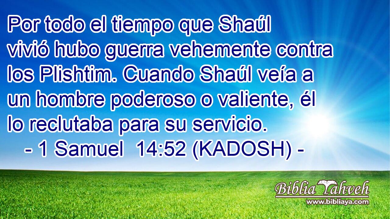  Por todo el tiempo que Shaúl vivió hubo guerra vehemente contra los Plishtim. Cuando Shaúl veía a un hombre poderoso o valiente, él lo reclutaba para su servicio. 