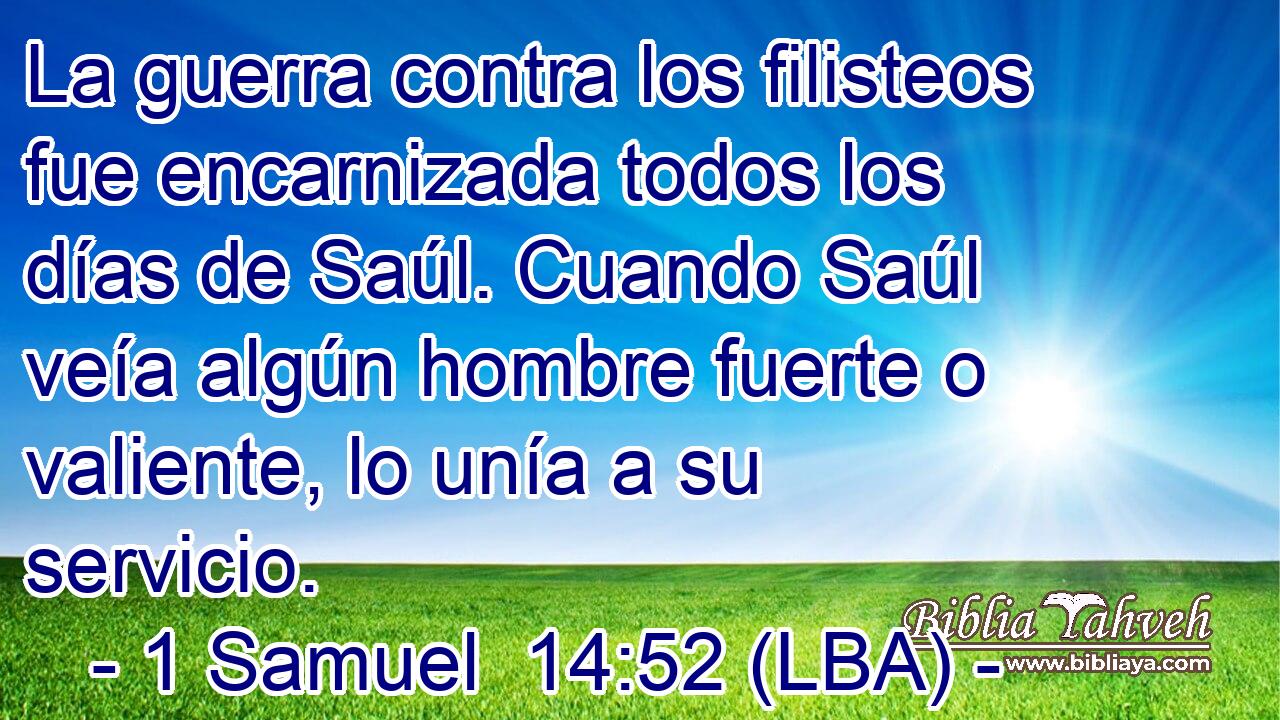 La guerra contra los filisteos fue encarnizada todos los días de Saúl. Cuando Saúl veía algún hombre fuerte o valiente, lo unía a su servicio.