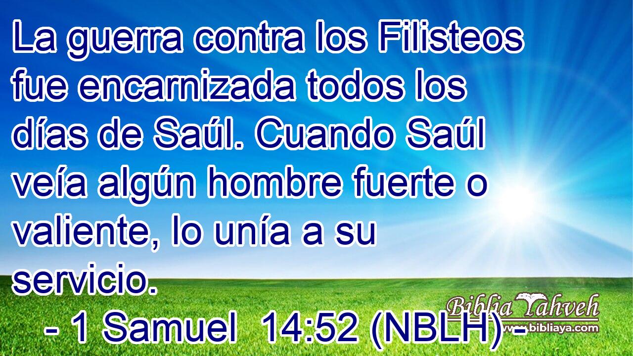  La guerra contra los Filisteos fue encarnizada todos los días de Saúl. Cuando Saúl veía algún hombre fuerte o valiente, lo unía a su servicio. 