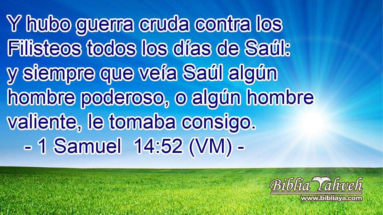  Y hubo guerra cruda contra los Filisteos todos los días de Saúl: y siempre que veía Saúl algún hombre poderoso, o algún hombre valiente, le tomaba consigo. 