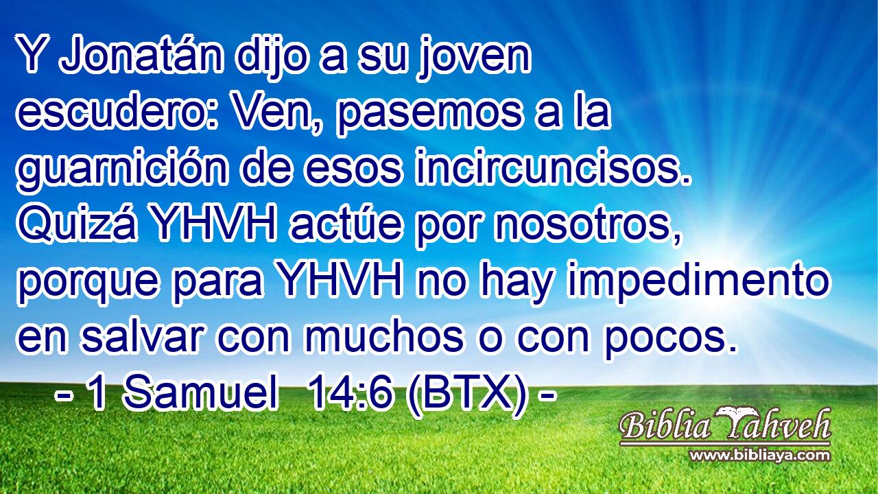 Y Jonatán dijo a su joven escudero: Ven, pasemos a la guarnición de esos incircuncisos. Quizá YHVH actúe por nosotros, porque para YHVH no hay impedimento en salvar con muchos o con pocos.