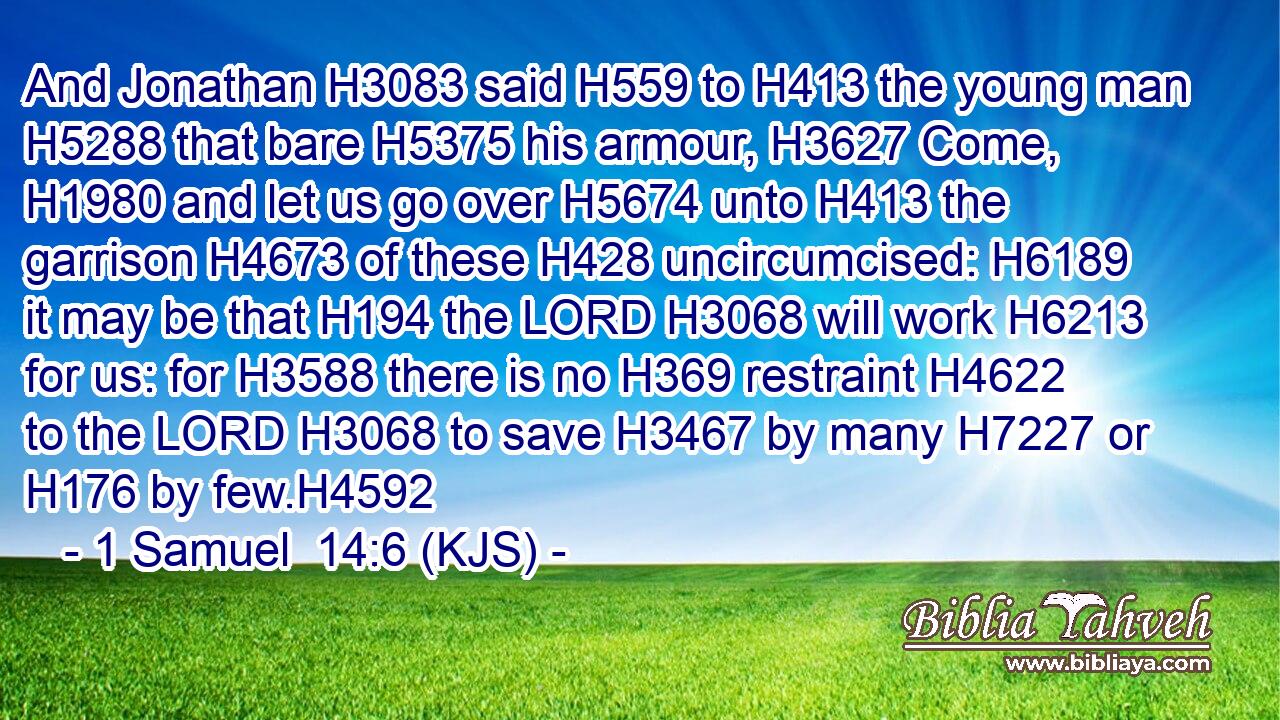 And Jonathan H3083 said H559 to H413 the young man H5288 that bare H5375 his armour, H3627 Come, H1980 and let us go over H5674 unto H413 the garrison H4673 of these H428 uncircumcised: H6189 it may be that H194 the LORD H3068 will work H6213 for us: for H3588 there is no H369 restraint H4622 to the LORD H3068 to save H3467 by many H7227 or H176 by few.H4592