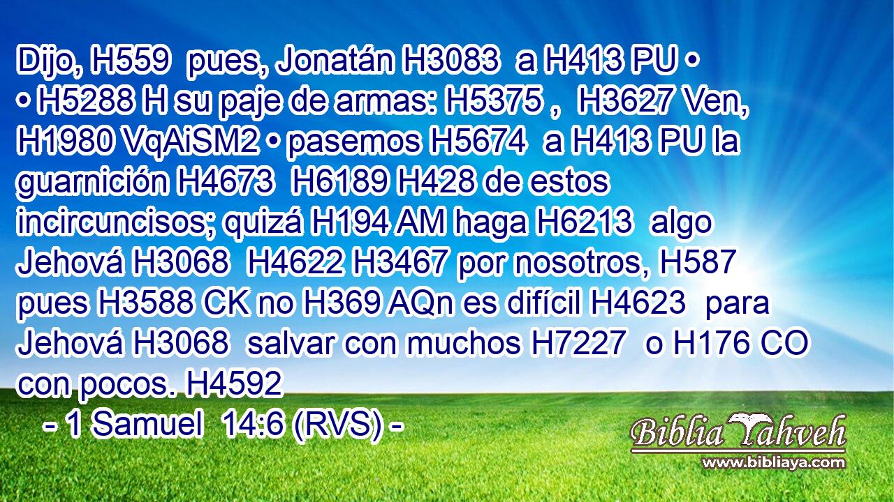Dijo, H559  pues, Jonatán H3083  a H413 PU • • H5288 H su paje de armas: H5375 ,  H3627 Ven, H1980 VqAiSM2 • pasemos H5674  a H413 PU la guarnición H4673  H6189 H428 de estos incircuncisos; quizá H194 AM haga H6213  algo Jehová H3068  H4622 H3467 por nosotros, H587  pues H3588 CK no H369 AQn es difícil H4623  para Jehová H3068  salvar con muchos H7227  o H176 CO con pocos. H4592 