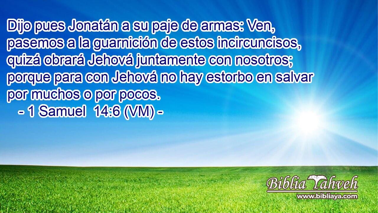  Dijo pues Jonatán a su paje de armas: Ven, pasemos a la guarnición de estos incircuncisos, quizá obrará Jehová juntamente con nosotros; porque para con Jehová no hay estorbo en salvar por muchos o por pocos. 