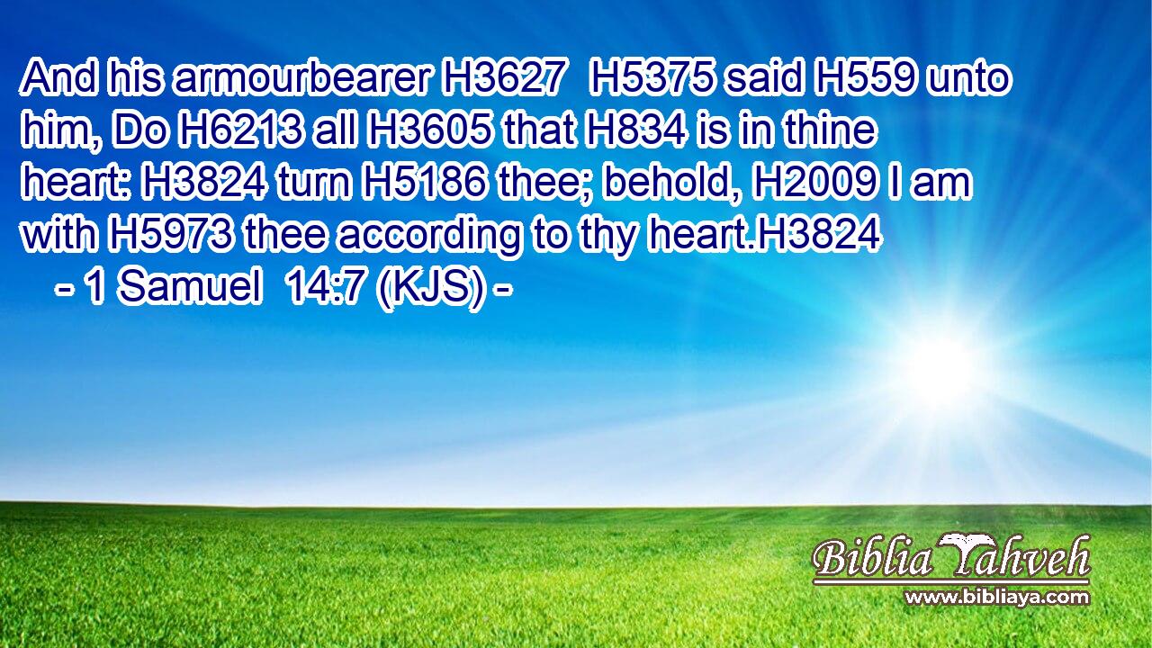 And his armourbearer H3627  H5375 said H559 unto him, Do H6213 all H3605 that H834 is in thine heart: H3824 turn H5186 thee; behold, H2009 I am with H5973 thee according to thy heart.H3824