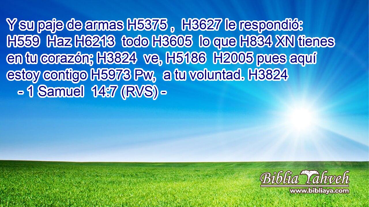 Y su paje de armas H5375 ,  H3627 le respondió: H559  Haz H6213  todo H3605  lo que H834 XN tienes en tu corazón; H3824  ve, H5186  H2005 pues aquí estoy contigo H5973 Pw,  a tu voluntad. H3824  