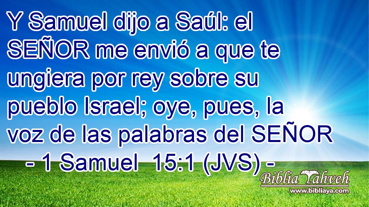 Y Samuel dijo a Saúl: el SEÑOR me envió a que te ungiera por rey sobre su pueblo Israel; oye, pues, la voz de las palabras del SEÑOR
