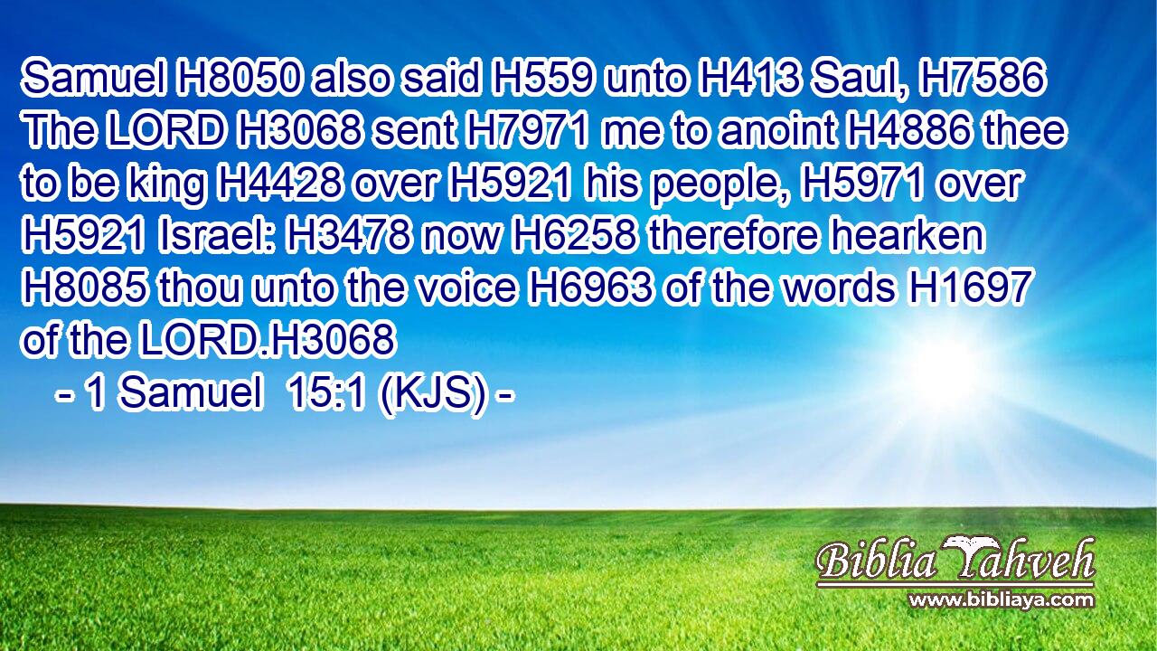 Samuel H8050 also said H559 unto H413 Saul, H7586 The LORD H3068 sent H7971 me to anoint H4886 thee to be king H4428 over H5921 his people, H5971 over H5921 Israel: H3478 now H6258 therefore hearken H8085 thou unto the voice H6963 of the words H1697 of the LORD.H3068