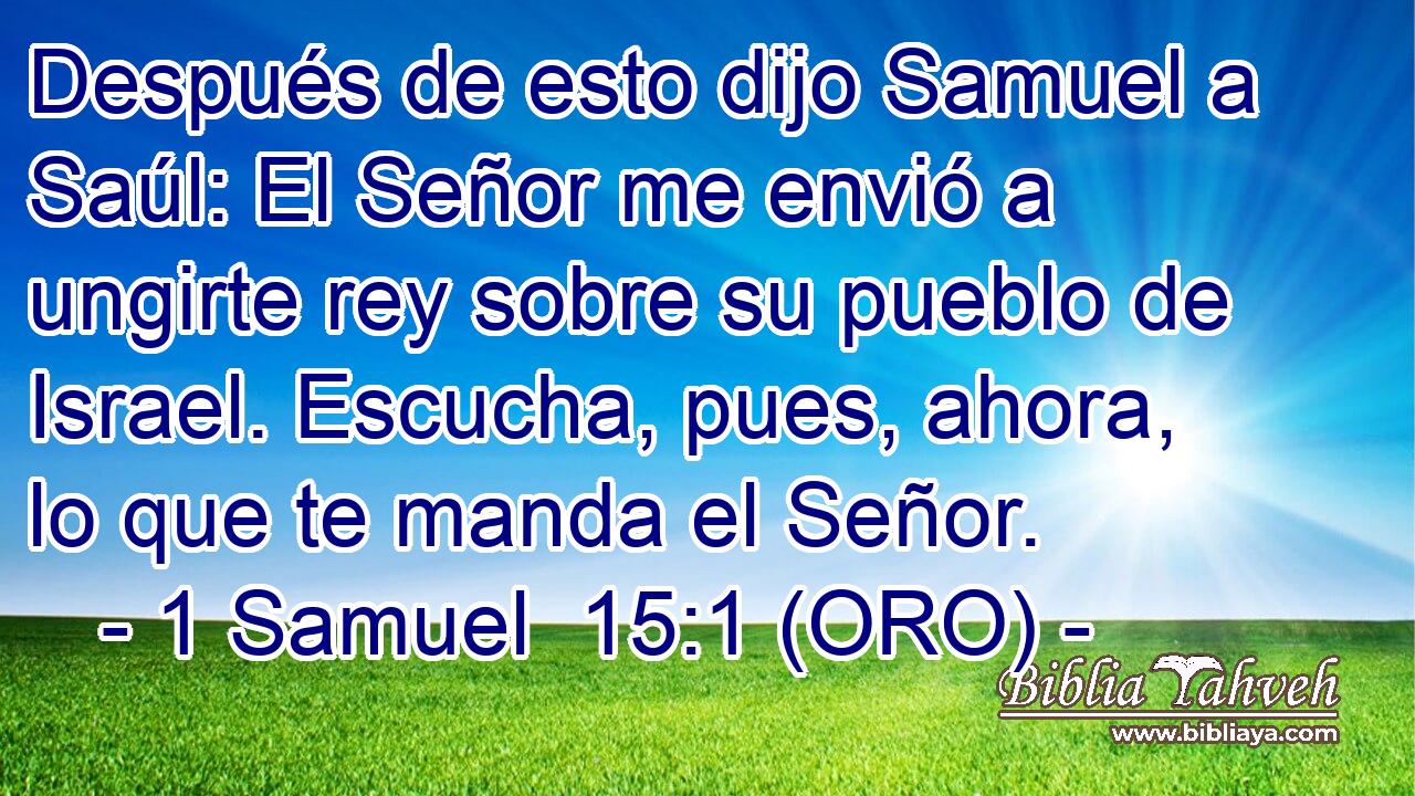  Después de esto dijo Samuel a Saúl: El Señor me envió a ungirte rey sobre su pueblo de Israel. Escucha, pues, ahora, lo que te manda el Señor. 