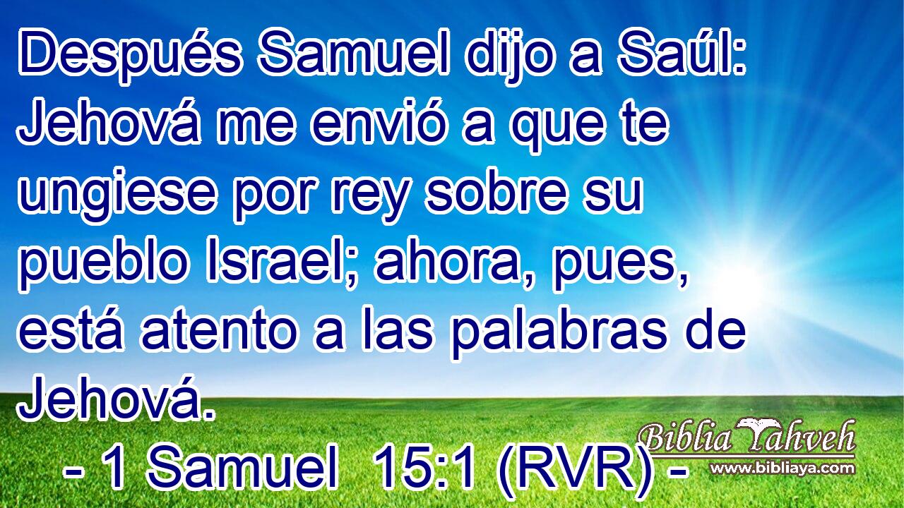 Después Samuel dijo a Saúl: Jehová me envió a que te ungiese por rey sobre su pueblo Israel; ahora, pues, está atento a las palabras de Jehová.