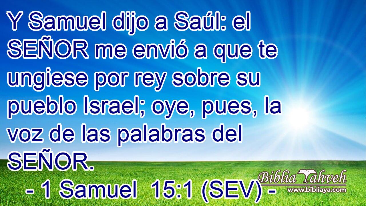 Y Samuel dijo a Saúl: el SEÑOR me envió a que te ungiese por rey sobre su pueblo Israel; oye, pues, la voz de las palabras del SEÑOR.