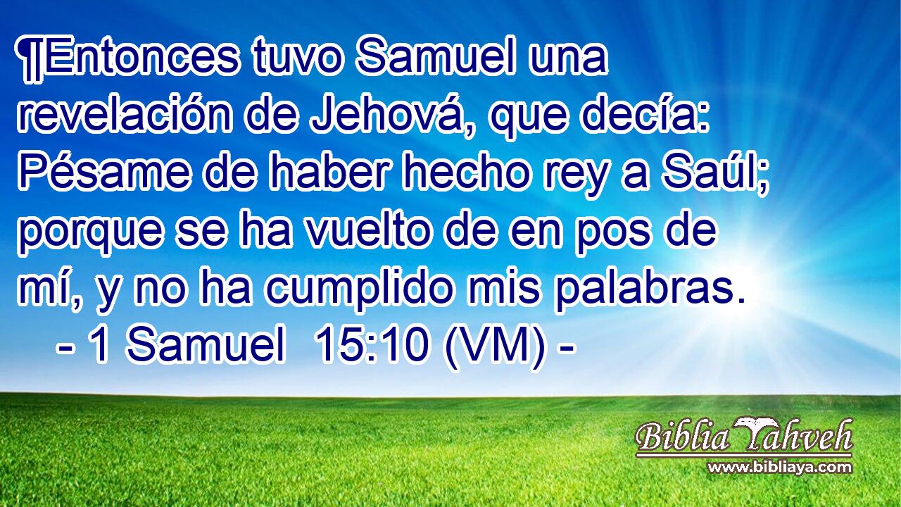  ¶Entonces tuvo Samuel una revelación de Jehová, que decía: Pésame de haber hecho rey a Saúl; porque se ha vuelto de en pos de mí, y no ha cumplido mis palabras. 