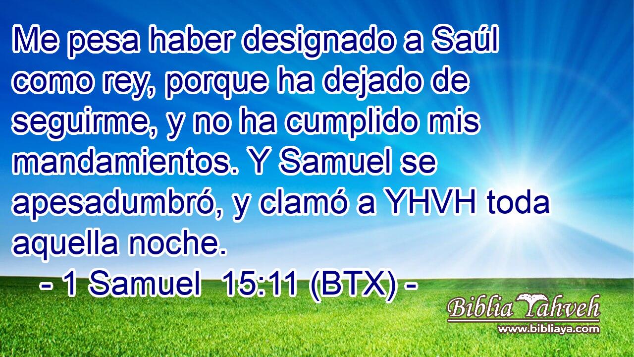 Me pesa haber designado a Saúl como rey, porque ha dejado de seguirme, y no ha cumplido mis mandamientos. Y Samuel se apesadumbró, y clamó a YHVH toda aquella noche.