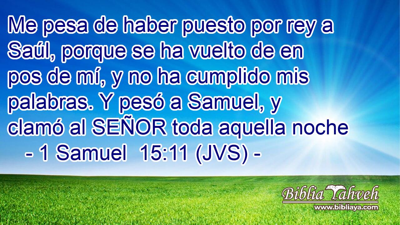Me pesa de haber puesto por rey a Saúl, porque se ha vuelto de en pos de mí, y no ha cumplido mis palabras. Y pesó a Samuel, y clamó al SEÑOR toda aquella noche