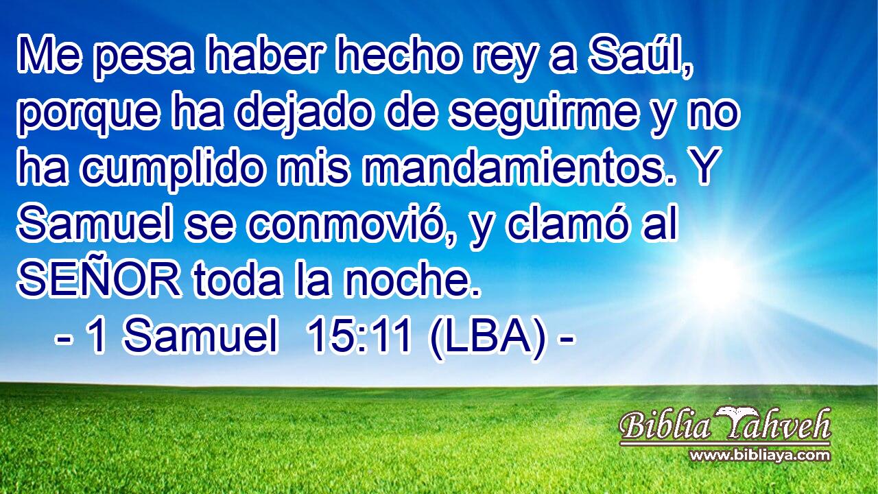 Me pesa haber hecho rey a Saúl, porque ha dejado de seguirme y no ha cumplido mis mandamientos. Y Samuel se conmovió, y clamó al SEÑOR toda la noche.
