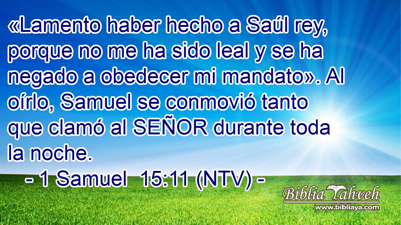 «Lamento haber hecho a Saúl rey, porque no me ha sido leal y se ha negado a obedecer mi mandato». Al oírlo, Samuel se conmovió tanto que clamó al SEÑOR durante toda la noche.