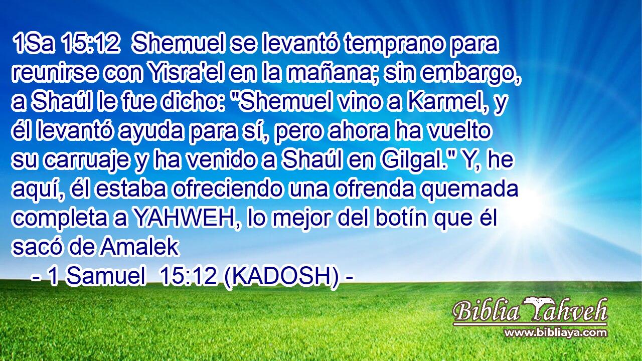  Shemuel se levantó temprano para reunirse con Yisra'el en la mañana; sin embargo, a Shaúl le fue dicho: 