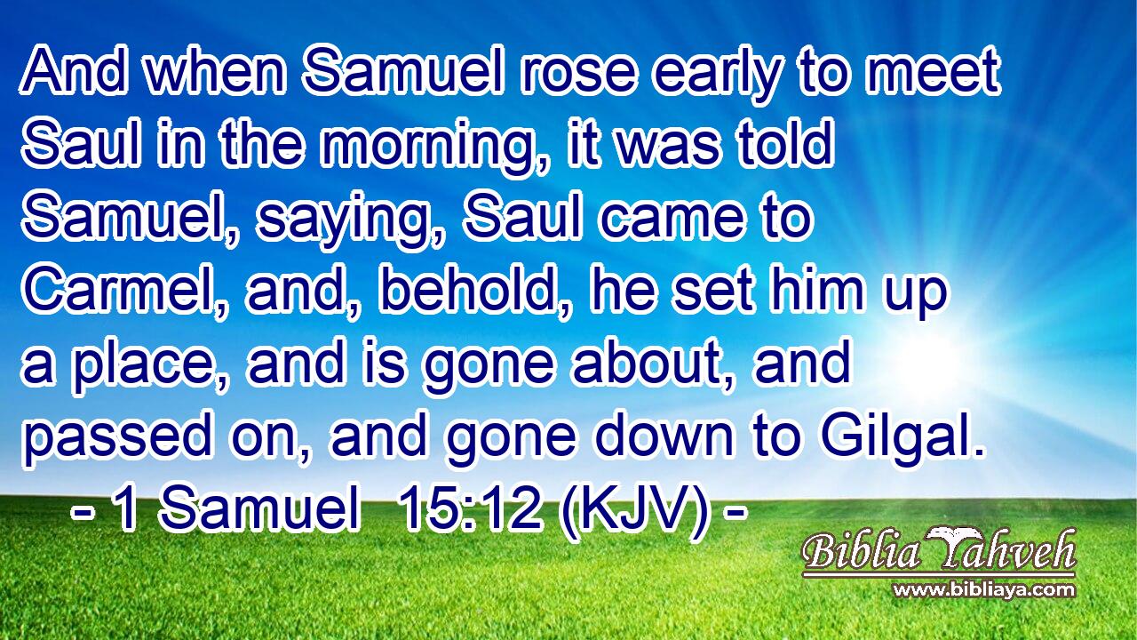 And when Samuel rose early to meet Saul in the morning, it was told Samuel, saying, Saul came to Carmel, and, behold, he set him up a place, and is gone about, and passed on, and gone down to Gilgal.