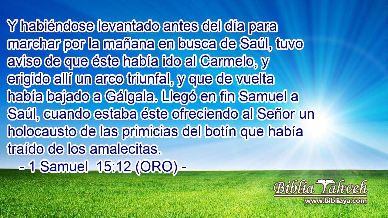  Y habiéndose levantado antes del día para marchar por la mañana en busca de Saúl, tuvo aviso de que éste había ido al Carmelo, y erigido allí un arco triunfal, y que de vuelta había bajado a Gálgala. Llegó en fin Samuel a Saúl, cuando estaba éste ofreciendo al Señor un holocausto de las primicias del botín que había traído de los amalecitas. 