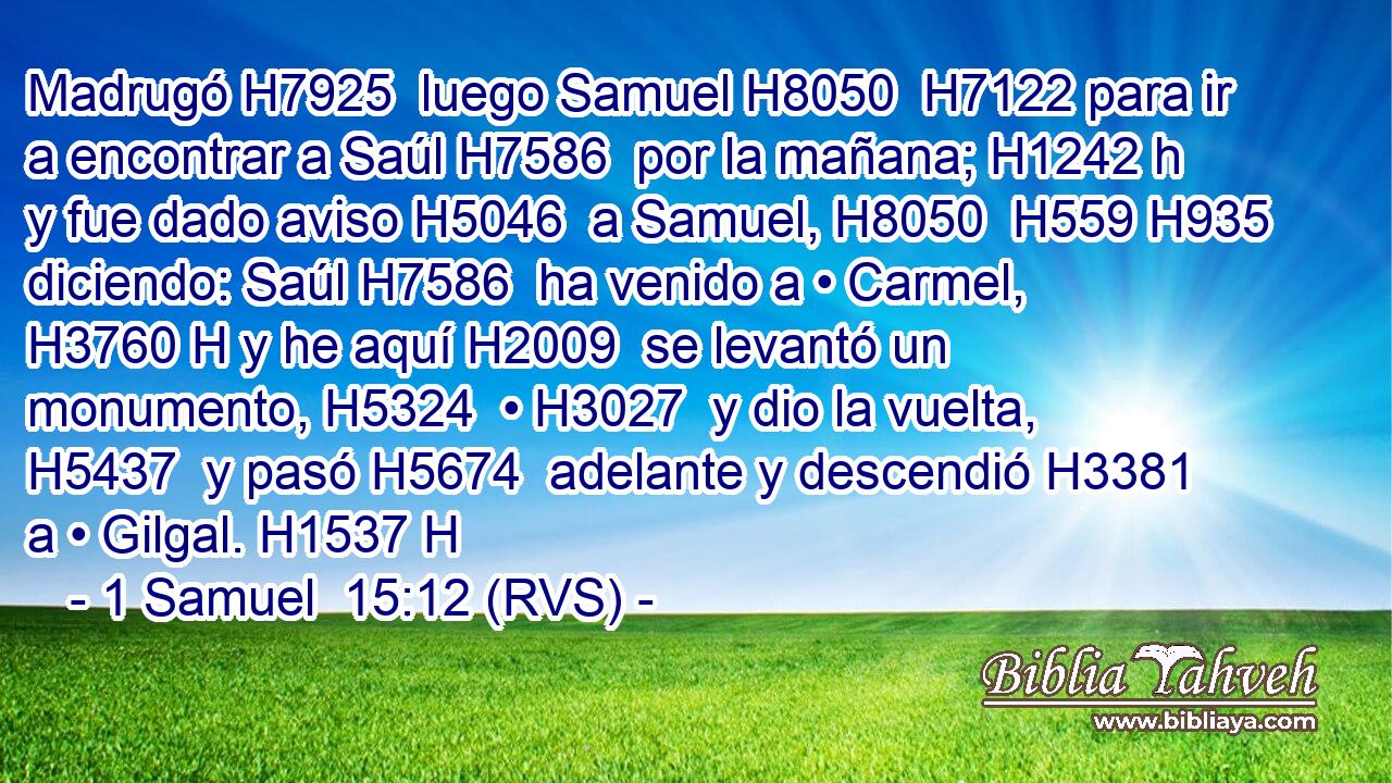 Madrugó H7925  luego Samuel H8050  H7122 para ir a encontrar a Saúl H7586  por la mañana; H1242 h y fue dado aviso H5046  a Samuel, H8050  H559 H935 diciendo: Saúl H7586  ha venido a • Carmel, H3760 H y he aquí H2009  se levantó un monumento, H5324  • H3027  y dio la vuelta, H5437  y pasó H5674  adelante y descendió H3381  a • Gilgal. H1537 H 