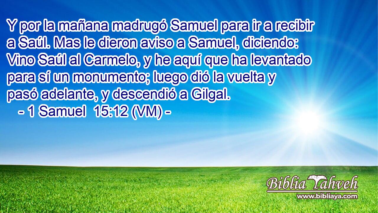  Y por la mañana madrugó Samuel para ir a recibir a Saúl. Mas le dieron aviso a Samuel, diciendo: Vino Saúl al Carmelo, y he aquí que ha levantado para sí un monumento; luego dió la vuelta y pasó adelante, y descendió a Gilgal. 