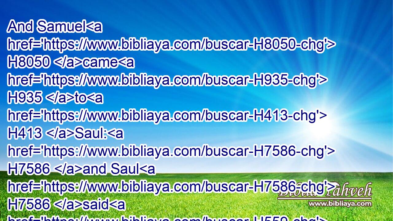 And Samuel H8050 came H935 to H413 Saul: H7586 and Saul H7586 said H559 unto him, Blessed H1288 be thou H859 of the LORD: H3068 I have performed H6965 (H853) the commandment H1697 of the LORD.H3068