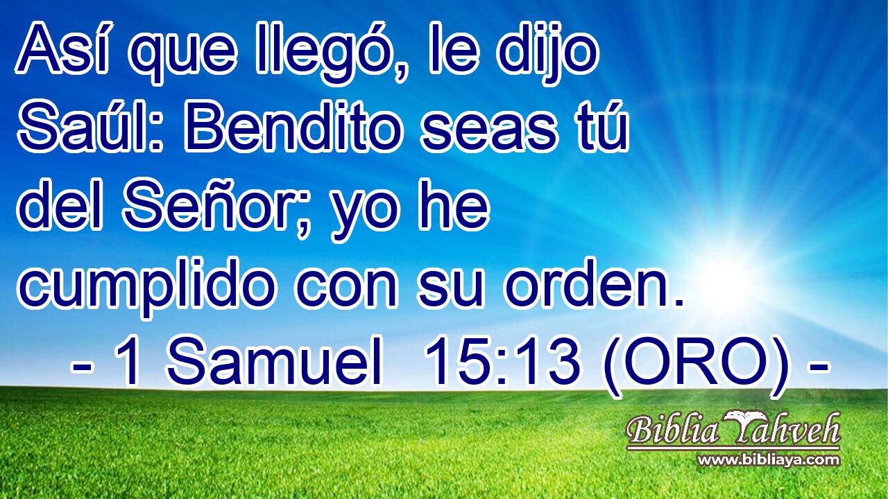 Así que llegó, le dijo Saúl: Bendito seas tú del Señor; yo he cumplido con su orden. 
