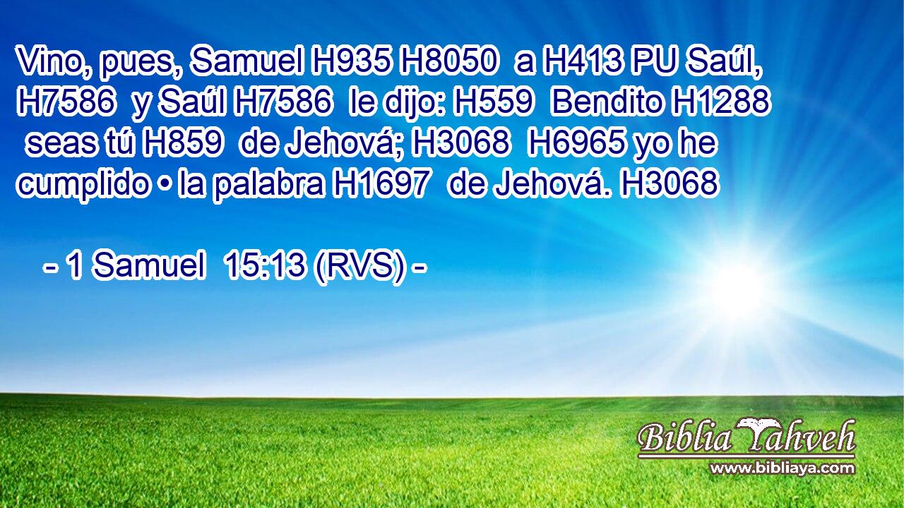 Vino, pues, Samuel H935 H8050  a H413 PU Saúl, H7586  y Saúl H7586  le dijo: H559  Bendito H1288  seas tú H859  de Jehová; H3068  H6965 yo he cumplido • la palabra H1697  de Jehová. H3068  